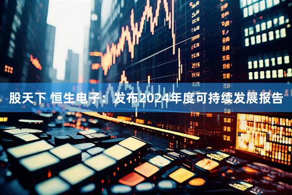 股天下 恒生电子：发布2024年度可持续发展报告