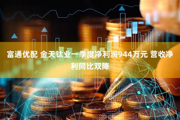 富通优配 金天钛业一季度净利润944万元 营收净利同比双降