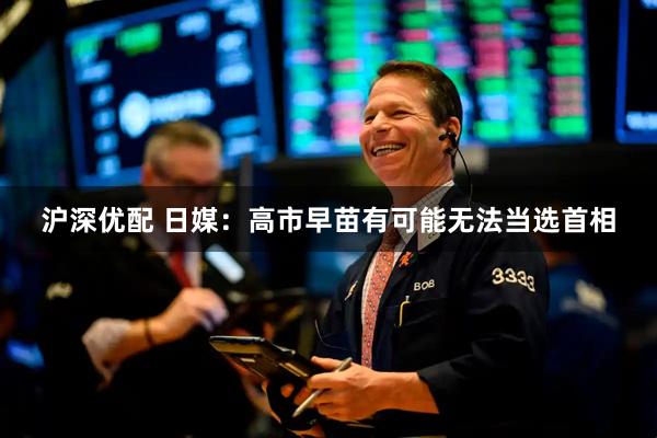 沪深优配 日媒:高市早苗有可能无法当选首相