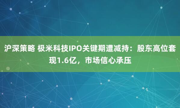 沪深策略 极米科技IPO关键期遭减持：股东高位套现1.6亿，市场信心承压