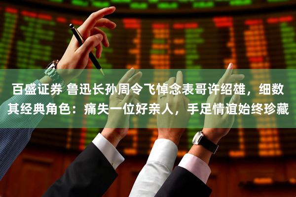 百盛证券 鲁迅长孙周令飞悼念表哥许绍雄,细数其经典角色:痛失一位好亲人,手足情谊始终珍藏